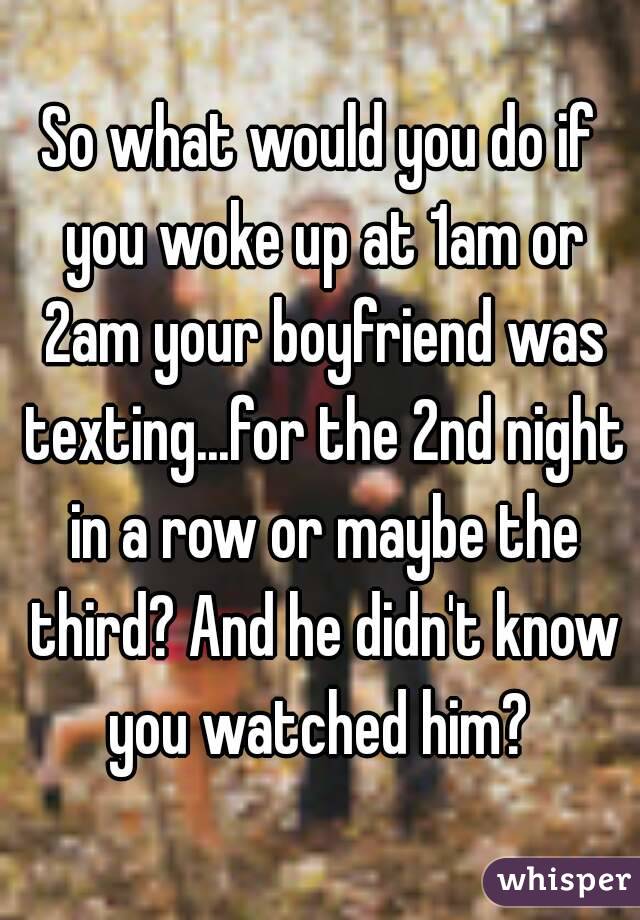 So what would you do if you woke up at 1am or 2am your boyfriend was texting...for the 2nd night in a row or maybe the third? And he didn't know you watched him? 