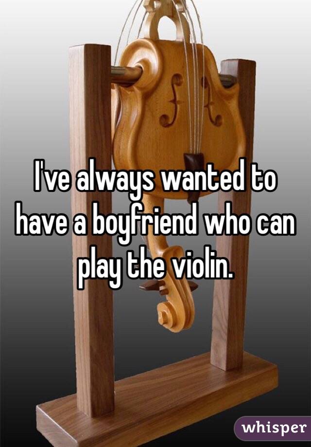 I've always wanted to have a boyfriend who can play the violin. 