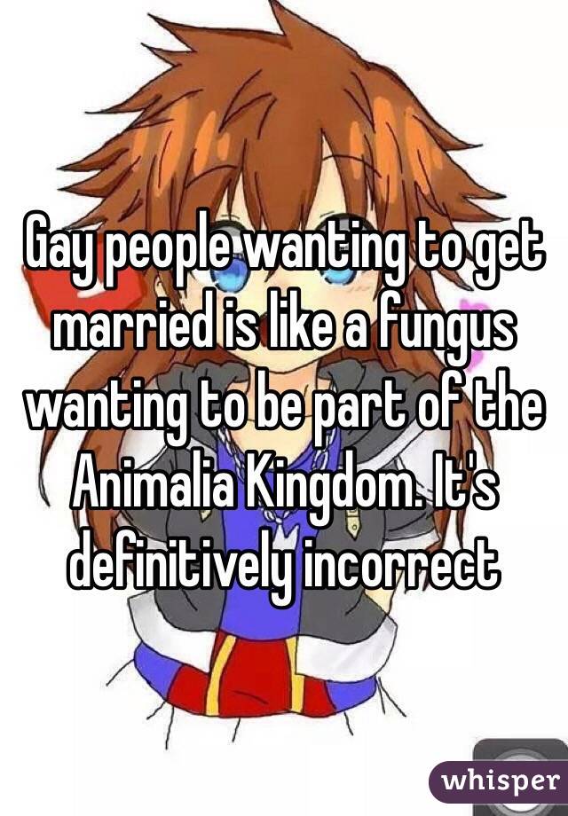 Gay people wanting to get married is like a fungus wanting to be part of the Animalia Kingdom. It's definitively incorrect