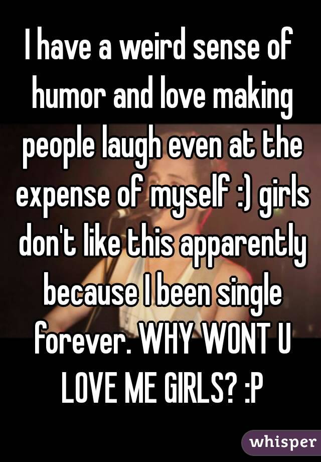 I have a weird sense of humor and love making people laugh even at the expense of myself :) girls don't like this apparently because I been single forever. WHY WONT U LOVE ME GIRLS? :P