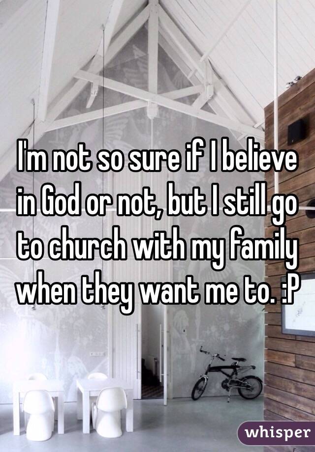 I'm not so sure if I believe in God or not, but I still go to church with my family when they want me to. :P 