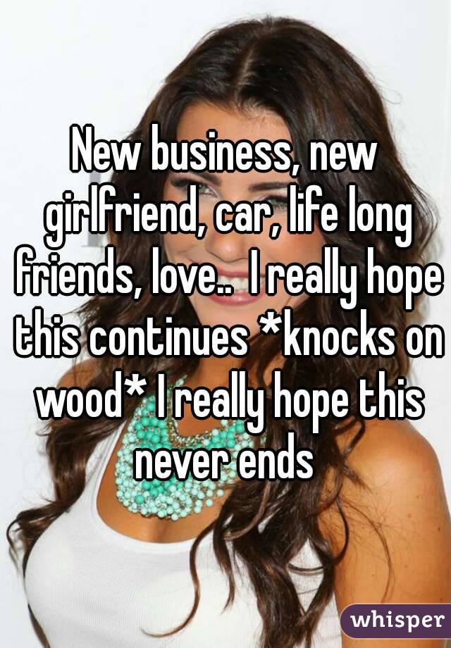 New business, new girlfriend, car, life long friends, love..  I really hope this continues *knocks on wood* I really hope this never ends 