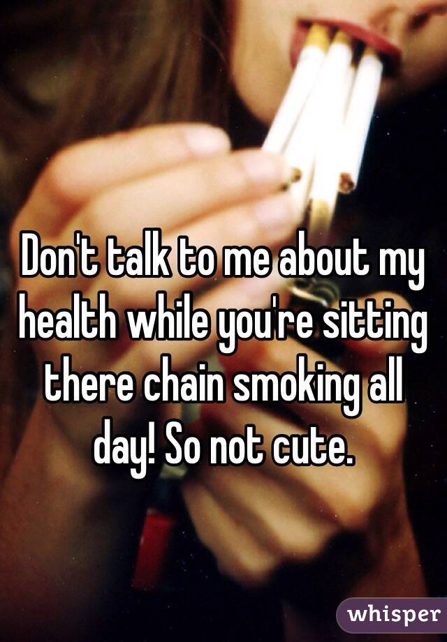 Don't talk to me about my health while you're sitting there chain smoking all day! So not cute.