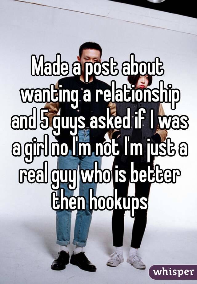 Made a post about wanting a relationship and 5 guys asked if I was a girl no I'm not I'm just a real guy who is better then hookups