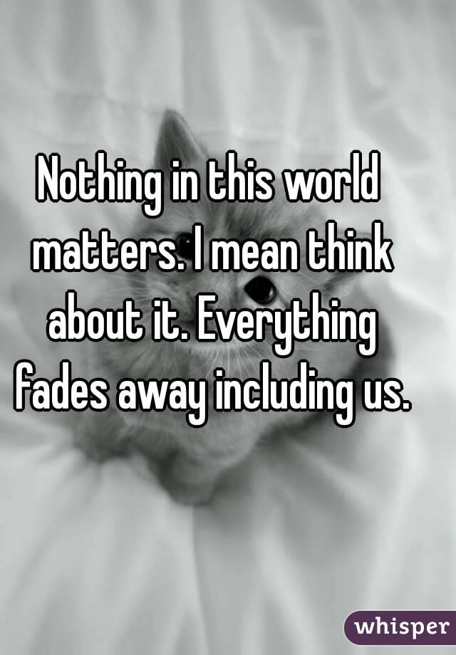 Nothing in this world matters. I mean think about it. Everything fades away including us.