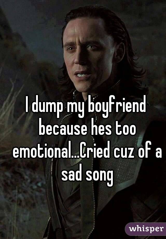 I dump my boyfriend because hes too emotional...Cried cuz of a sad song