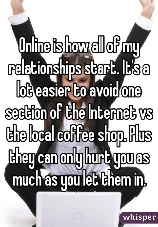 Online is how all of my relationships start. It's a lot easier to avoid one section of the Internet vs the local coffee shop. Plus they can only hurt you as much as you let them in.