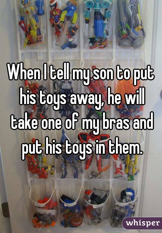 When I tell my son to put his toys away, he will take one of my bras and put his toys in them.
