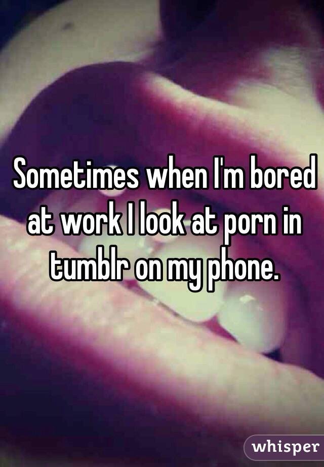 Sometimes when I'm bored at work I look at porn in tumblr on my phone. 