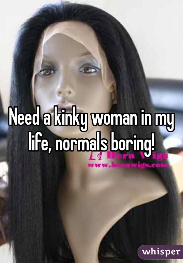 Need a kinky woman in my life, normals boring! 