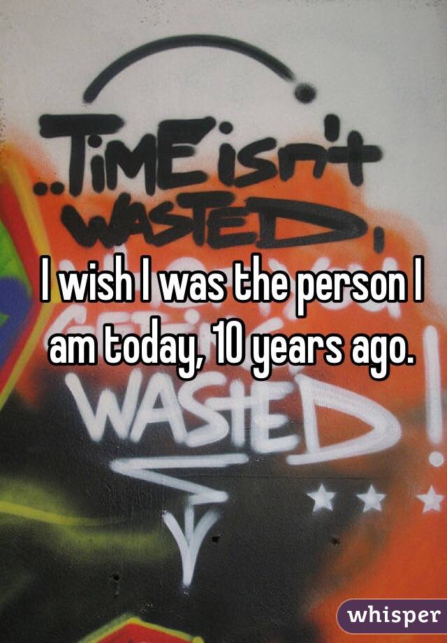 I wish I was the person I am today, 10 years ago. 