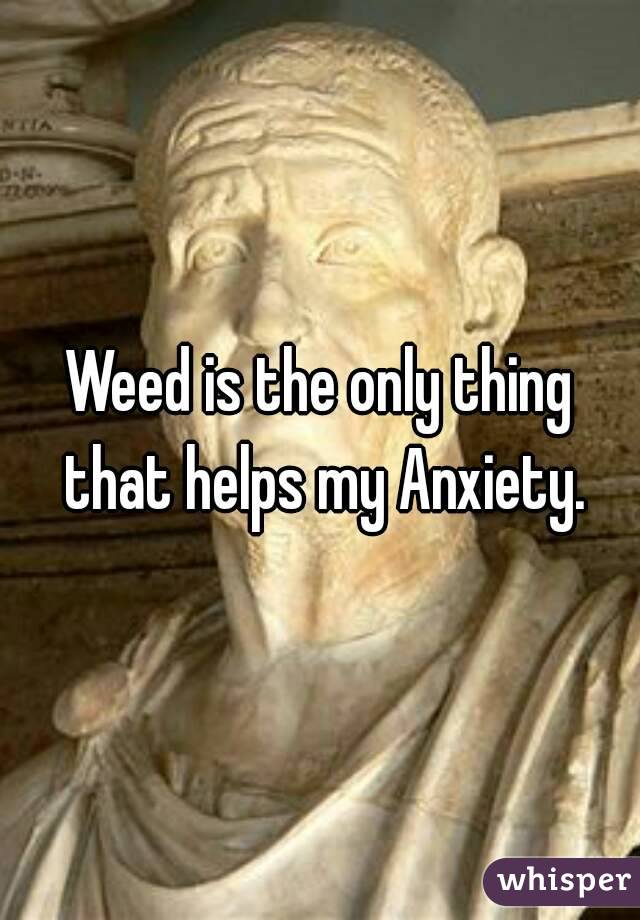 Weed is the only thing that helps my Anxiety.