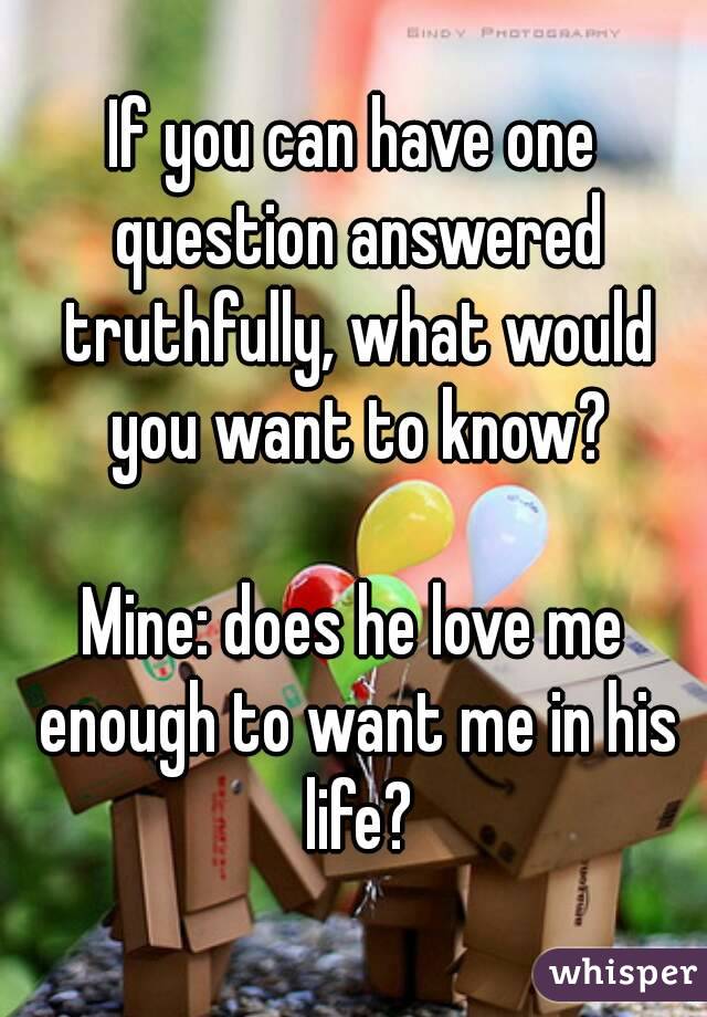 If you can have one question answered truthfully, what would you want to know?

Mine: does he love me enough to want me in his life?