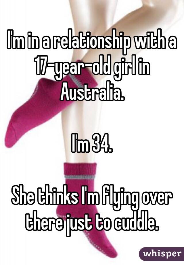 I'm in a relationship with a 17-year-old girl in Australia. 

I'm 34. 

She thinks I'm flying over there just to cuddle.