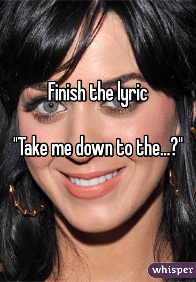 Finish the lyric

"Take me down to the...?"