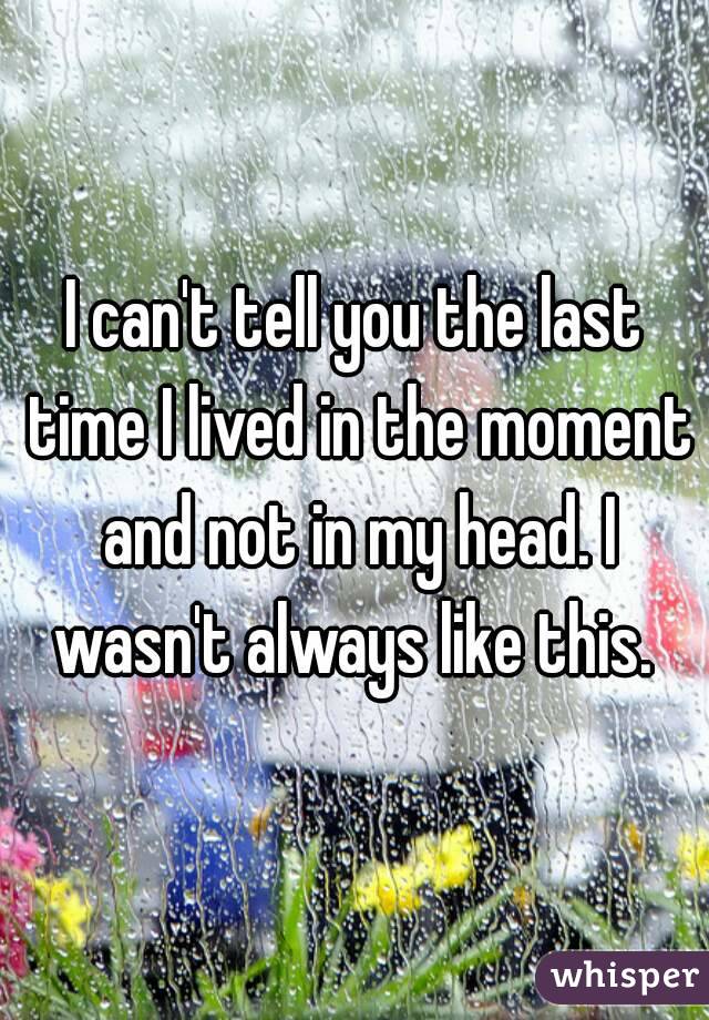 I can't tell you the last time I lived in the moment and not in my head. I wasn't always like this. 