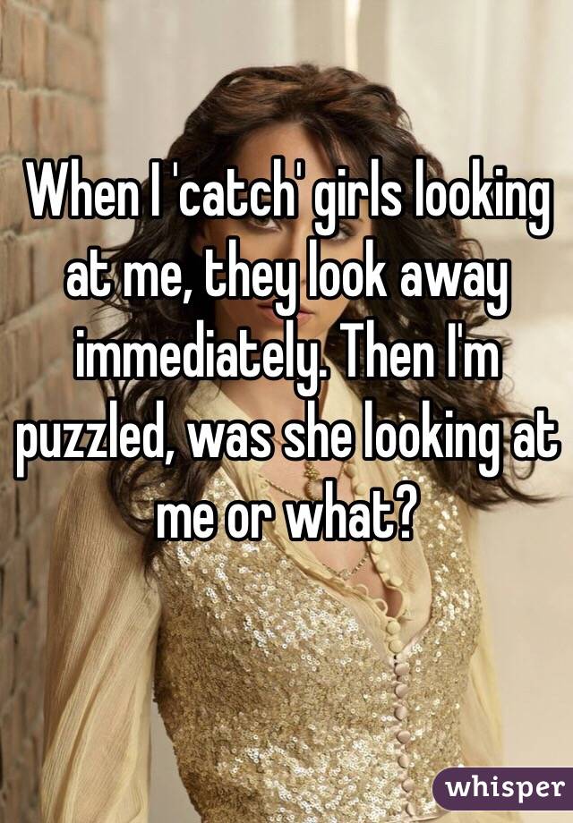 When I 'catch' girls looking at me, they look away immediately. Then I'm puzzled, was she looking at me or what?