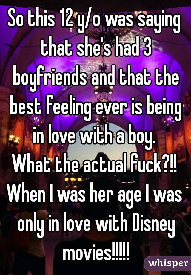 So this 12 y/o was saying that she's had 3 boyfriends and that the best feeling ever is being in love with a boy. 
What the actual fuck?!!
When I was her age I was only in love with Disney movies!!!!!