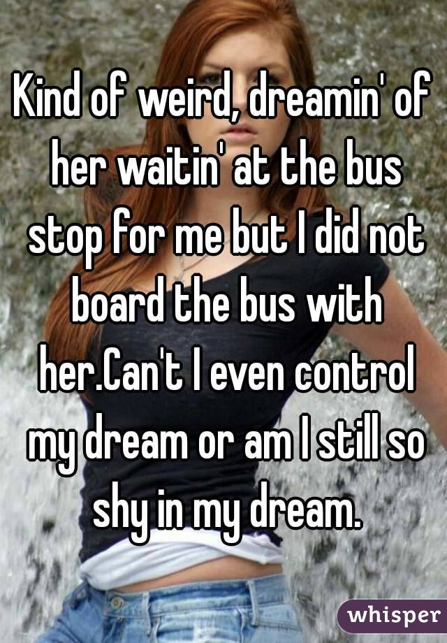 Kind of weird, dreamin' of her waitin' at the bus stop for me but I did not board the bus with her.Can't I even control my dream or am I still so shy in my dream.