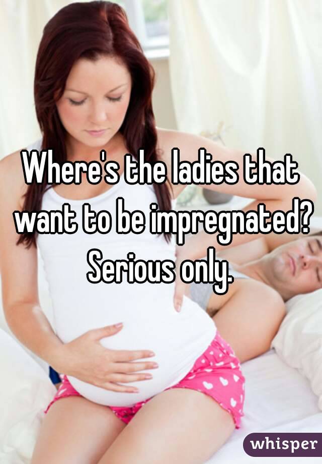 Where's the ladies that want to be impregnated? Serious only. 