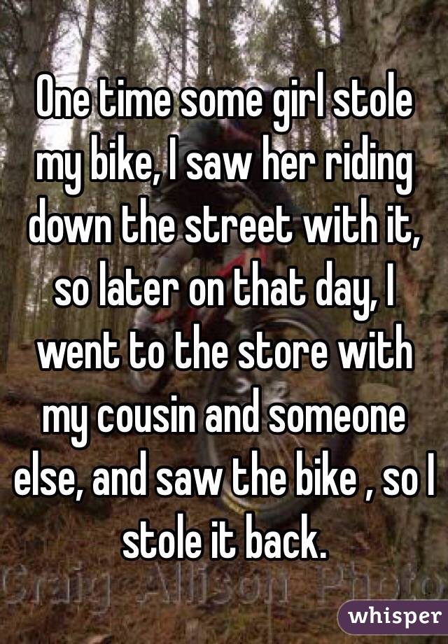 One time some girl stole my bike, I saw her riding down the street with it, so later on that day, I went to the store with my cousin and someone else, and saw the bike , so I stole it back.