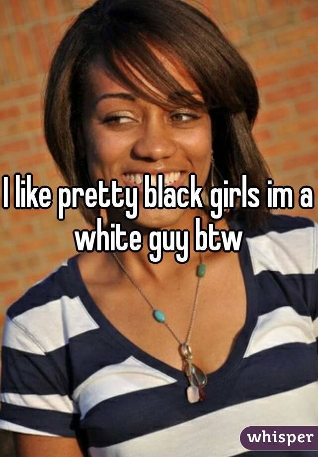 I like pretty black girls im a white guy btw 