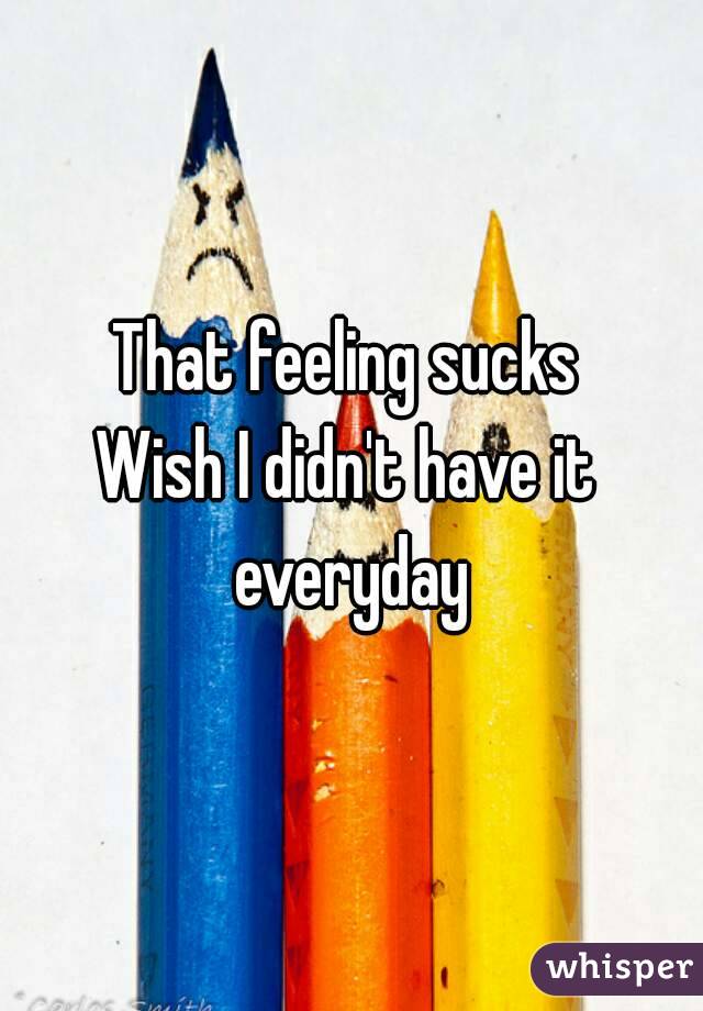 That feeling sucks
Wish I didn't have it everyday