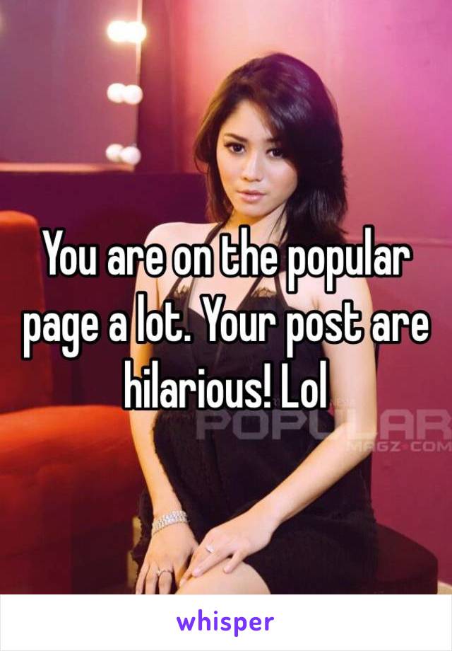 You are on the popular page a lot. Your post are hilarious! Lol 