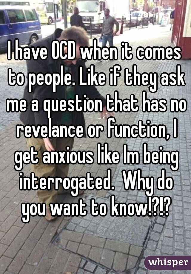 I have OCD when it comes to people. Like if they ask me a question that has no revelance or function, I get anxious like Im being interrogated.  Why do you want to know!?!?