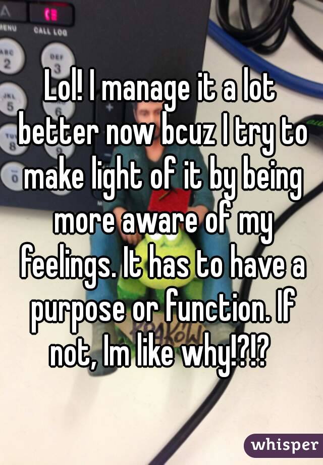 Lol! I manage it a lot better now bcuz I try to make light of it by being more aware of my feelings. It has to have a purpose or function. If not, Im like why!?!? 