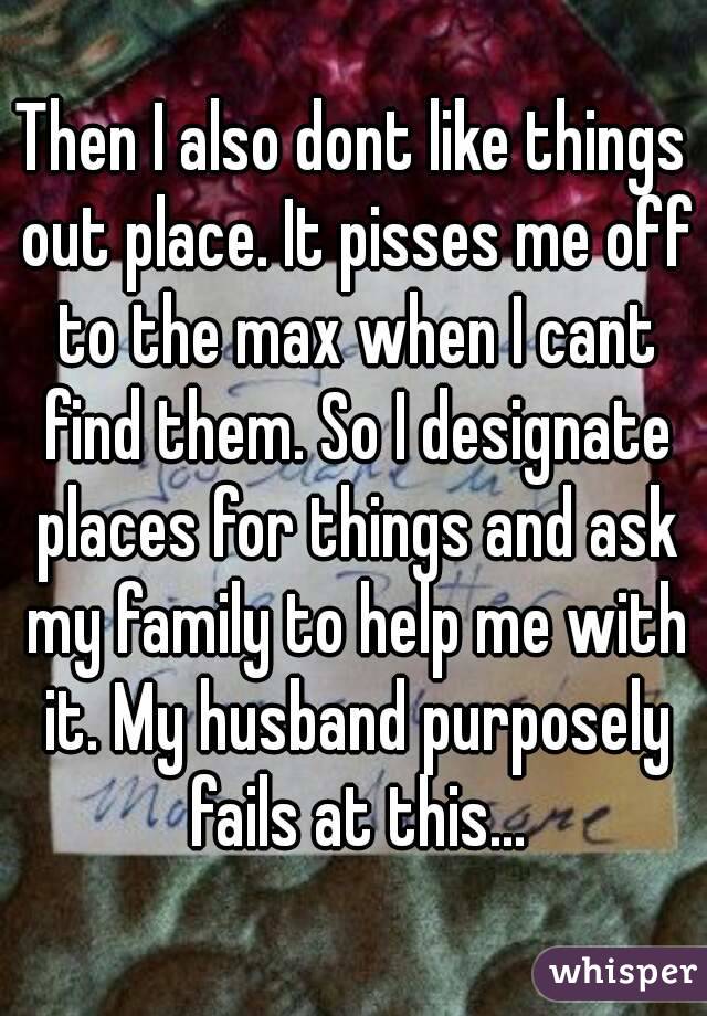 Then I also dont like things out place. It pisses me off to the max when I cant find them. So I designate places for things and ask my family to help me with it. My husband purposely fails at this...