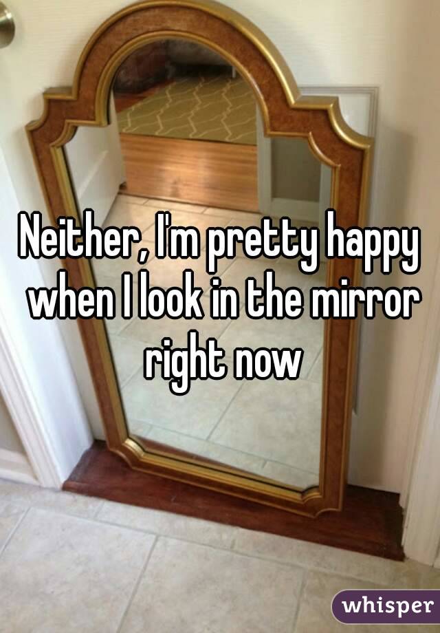 Neither, I'm pretty happy when I look in the mirror right now