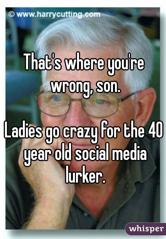 That's where you're wrong, son.

Ladies go crazy for the 40 year old social media lurker.
