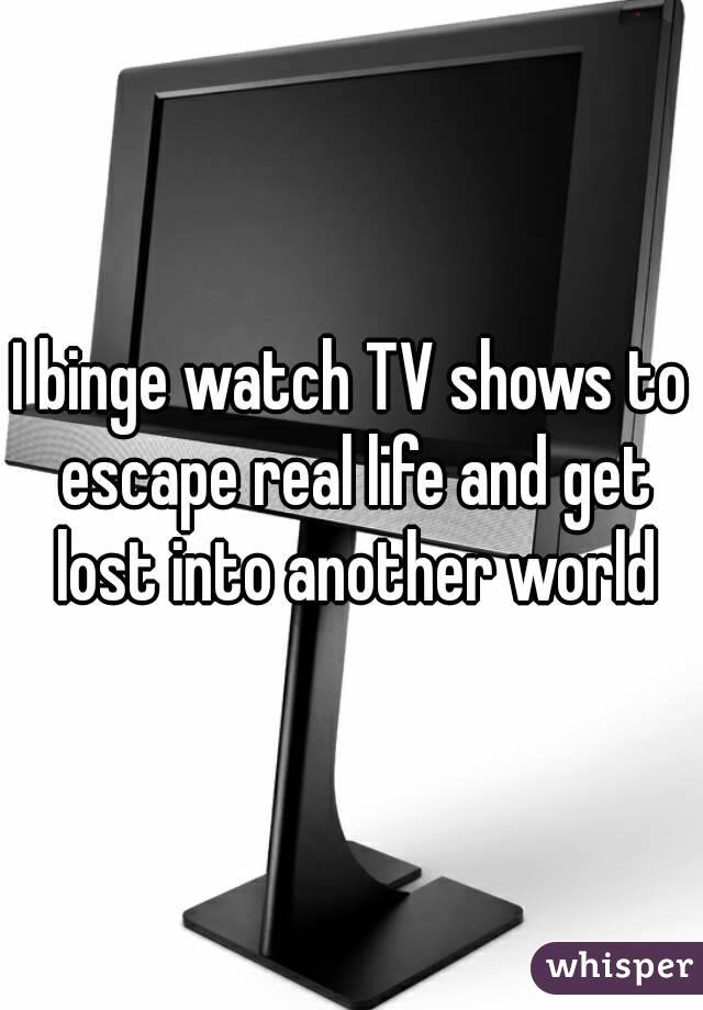 I binge watch TV shows to escape real life and get lost into another world