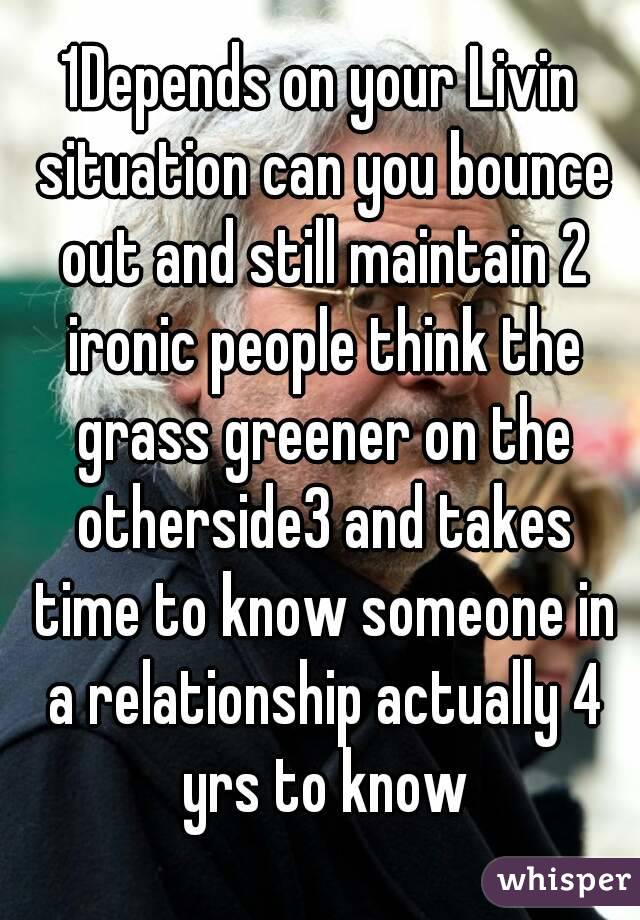 1Depends on your Livin situation can you bounce out and still maintain 2 ironic people think the grass greener on the otherside3 and takes time to know someone in a relationship actually 4 yrs to know