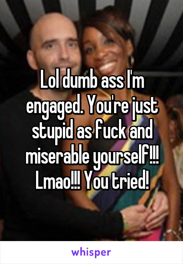 Lol dumb ass I'm engaged. You're just stupid as fuck and miserable yourself!!!
Lmao!!! You tried!