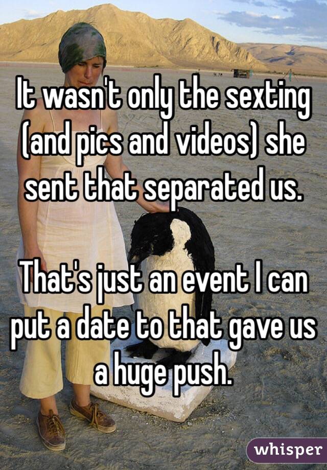 It wasn't only the sexting (and pics and videos) she sent that separated us.  

That's just an event I can put a date to that gave us a huge push. 