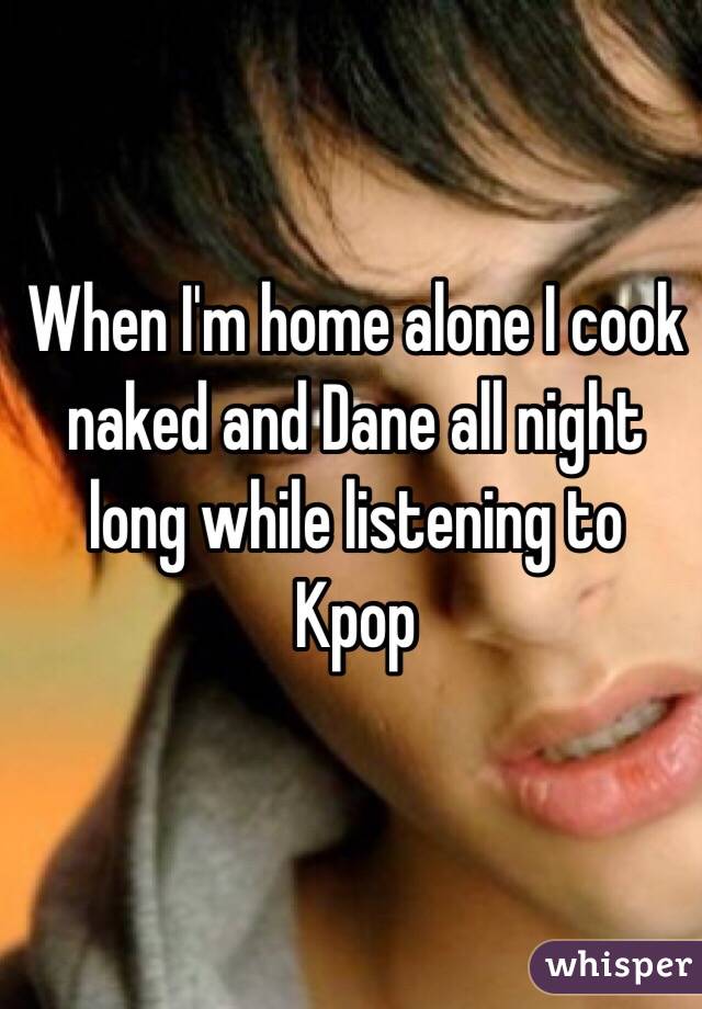 When I'm home alone I cook naked and Dane all night long while listening to Kpop 