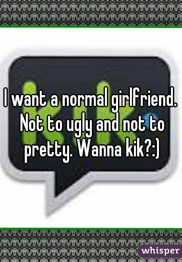 I want a normal girlfriend. Not to ugly and not to pretty. Wanna kik?:)