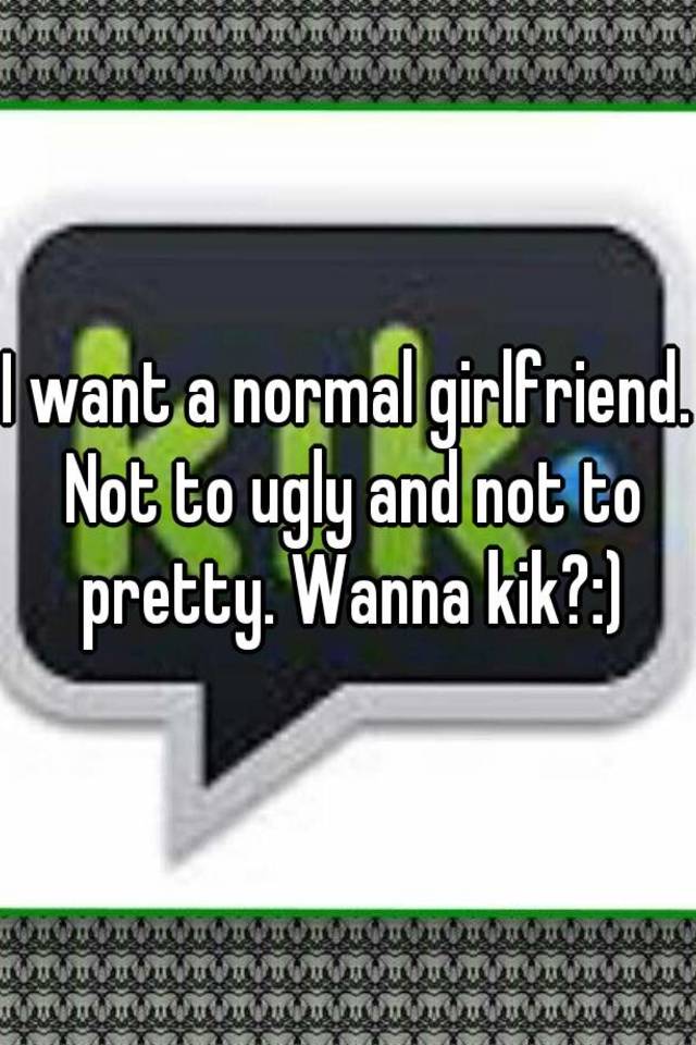 I want a normal girlfriend. Not to ugly and not to pretty. Wanna kik?:)