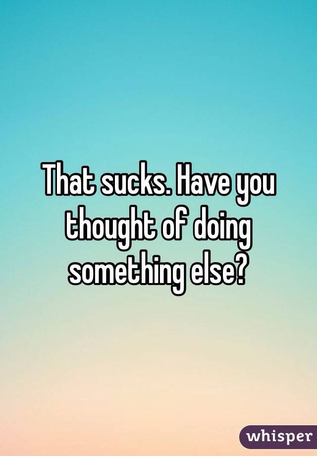 That sucks. Have you thought of doing something else?