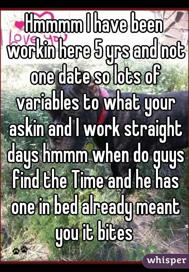 Hmmmm I have been workin here 5 yrs and not one date so lots of variables to what your askin and I work straight days hmmm when do guys find the Time and he has one in bed already meant you it bites 