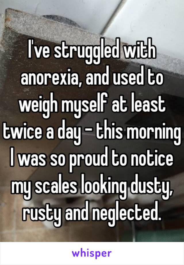 I've struggled with anorexia, and used to weigh myself at least twice a day - this morning I was so proud to notice my scales looking dusty, rusty and neglected.