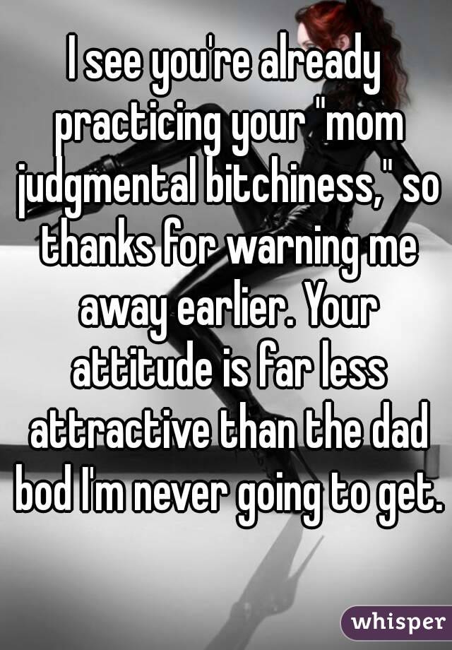 I see you're already practicing your "mom judgmental bitchiness," so thanks for warning me away earlier. Your attitude is far less attractive than the dad bod I'm never going to get. 