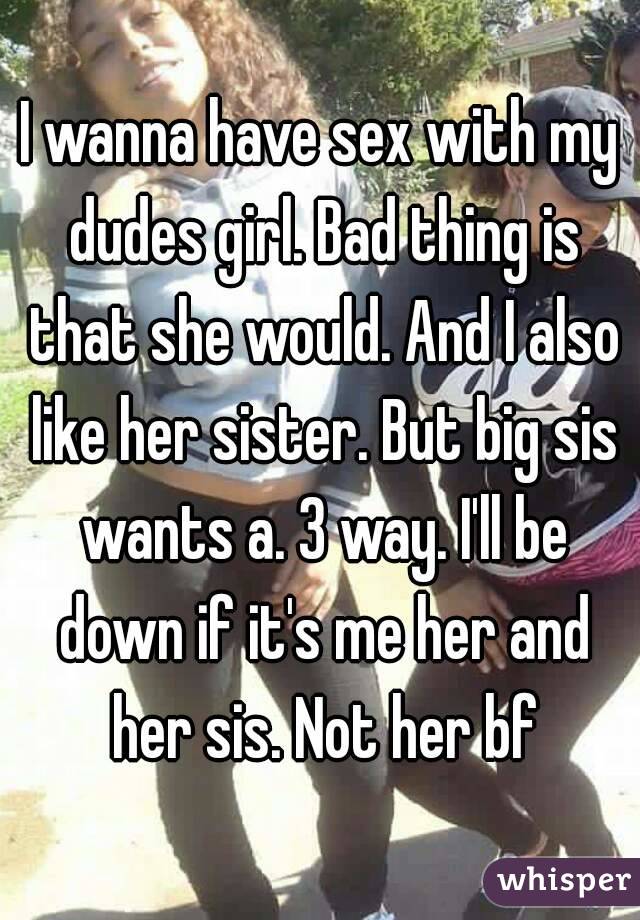 I wanna have sex with my dudes girl. Bad thing is that she would. And I also like her sister. But big sis wants a. 3 way. I'll be down if it's me her and her sis. Not her bf