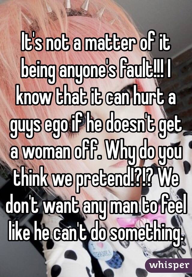 It's not a matter of it being anyone's fault!!! I know that it can hurt a guys ego if he doesn't get a woman off. Why do you think we pretend!?!? We don't want any man to feel like he can't do something. 