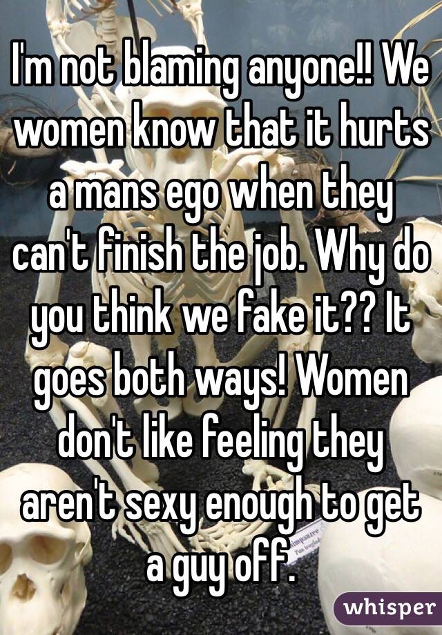 I'm not blaming anyone!! We women know that it hurts a mans ego when they can't finish the job. Why do you think we fake it?? It goes both ways! Women don't like feeling they aren't sexy enough to get a guy off. 