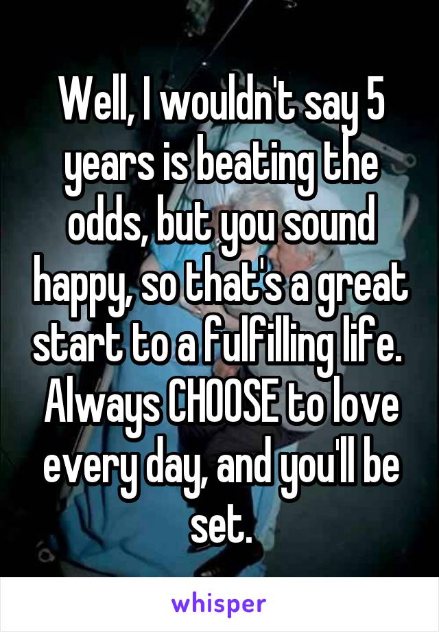 Well, I wouldn't say 5 years is beating the odds, but you sound happy, so that's a great start to a fulfilling life.  Always CHOOSE to love every day, and you'll be set.