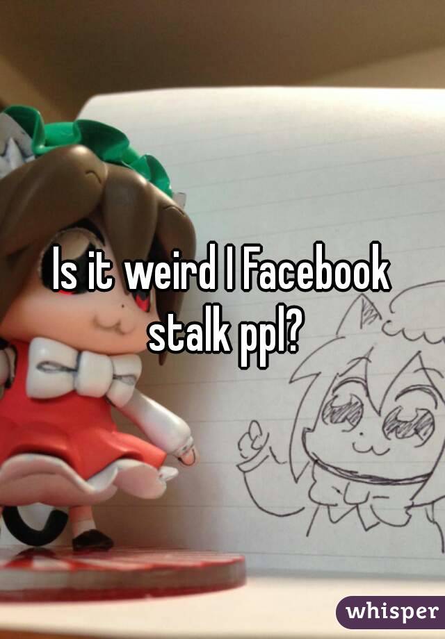 Is it weird I Facebook stalk ppl?