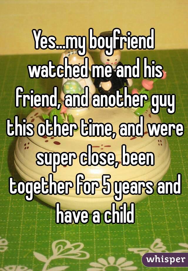 Yes...my boyfriend watched me and his friend, and another guy this other time, and were super close, been together for 5 years and have a child